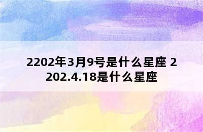 2202年3月9号是什么星座 2202.4.18是什么星座